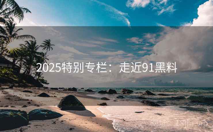 2025特别专栏:走近91黑料 2025特别专栏:走近91黑料