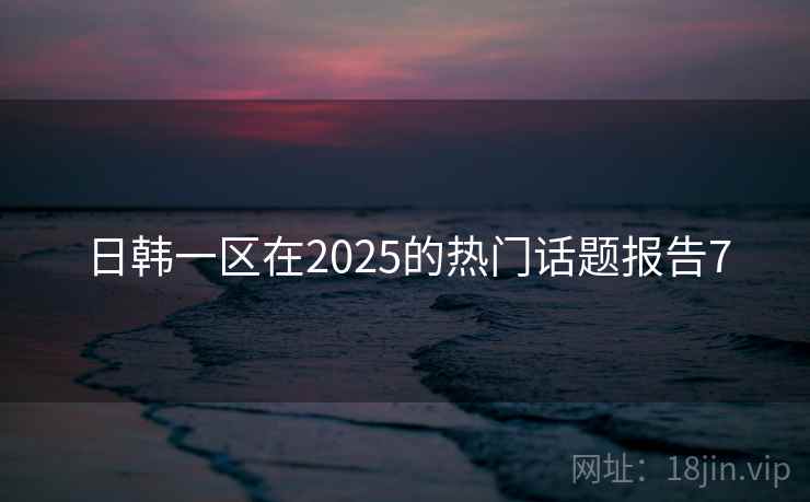日韩一区在2025的热门话题报告7 日韩一区在2025的热门话题报告7