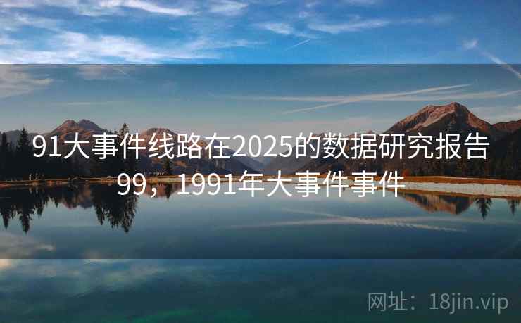 91大事件线路在2025的数据研究报告99，1991年大事件事件