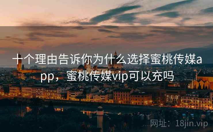 十个理由告诉你为什么选择蜜桃传媒app，蜜桃传媒vip可以充吗