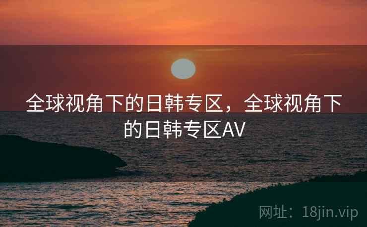 全球视角下的日韩专区,全球视角下的日韩专区AV 全球视角下的日韩专区,全球视角下的日韩专区AV