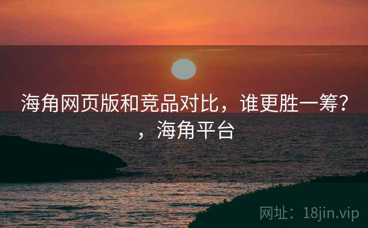 海角网页版和竞品对比，谁更胜一筹？，海角平台