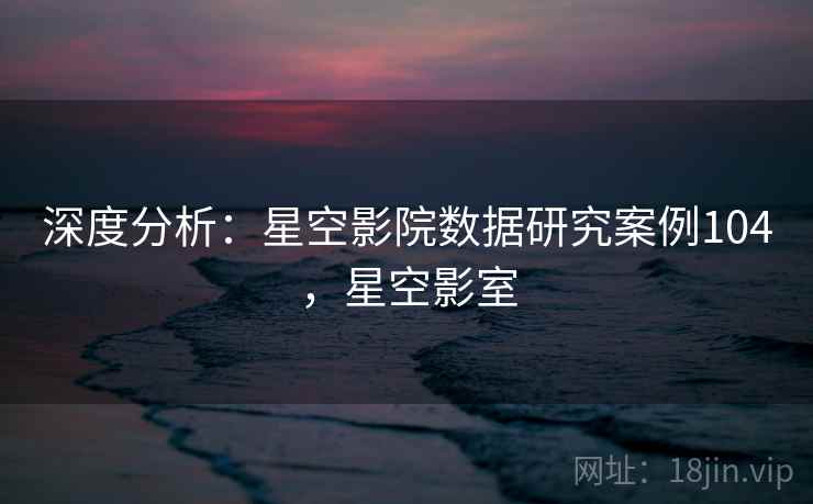 深度分析:星空影院数据研究案例104,星空影室 深度分析:星空影院数据研究案例104,星空影室