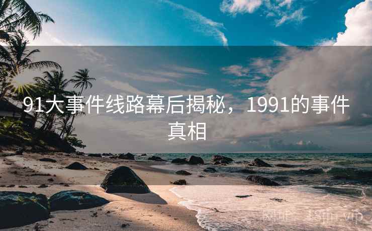 91大事件线路幕后揭秘,1991的事件真相 91大事件线路幕后揭秘,1991的事件真相