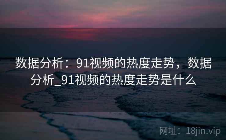 数据分析:91视频的热度走势,数据分析_91视频的热度走势是什么 数据分析:91视频的热度走势,数据分析_91视频的热度走势是什么