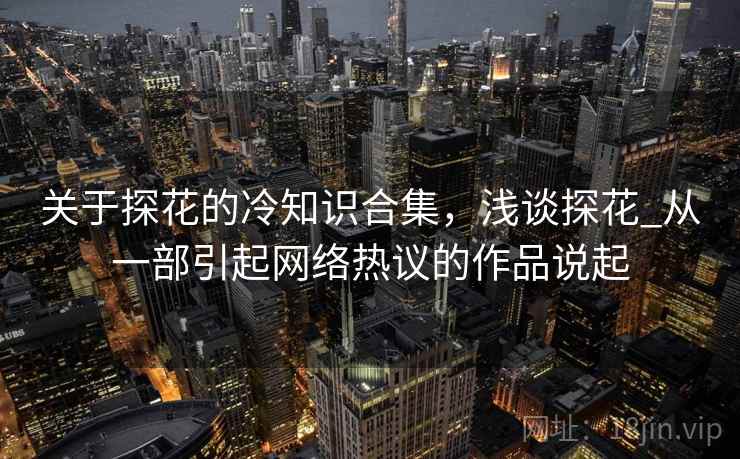 关于探花的冷知识合集,浅谈探花_从一部引起网络热议的作品说起 关于探花的冷知识合集,浅谈探花_从一部引起网络热议的作品说起