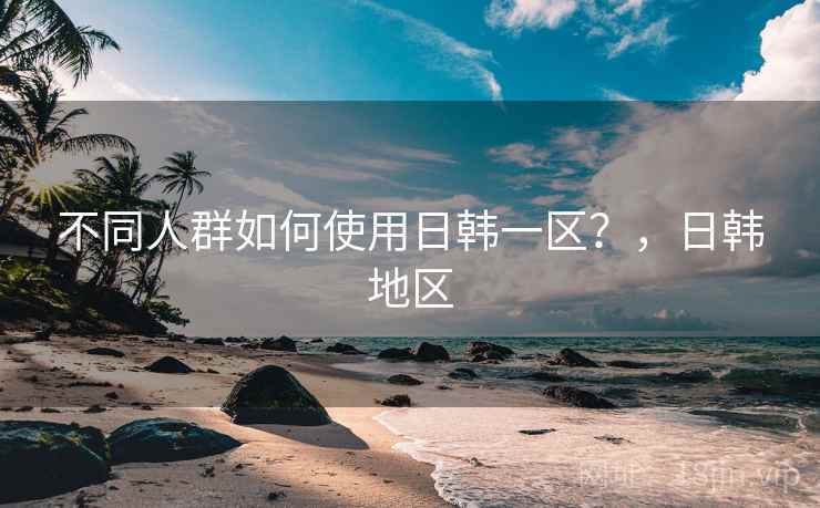 不同人群如何使用日韩一区?,日韩地区 不同人群如何使用日韩一区?,日韩地区